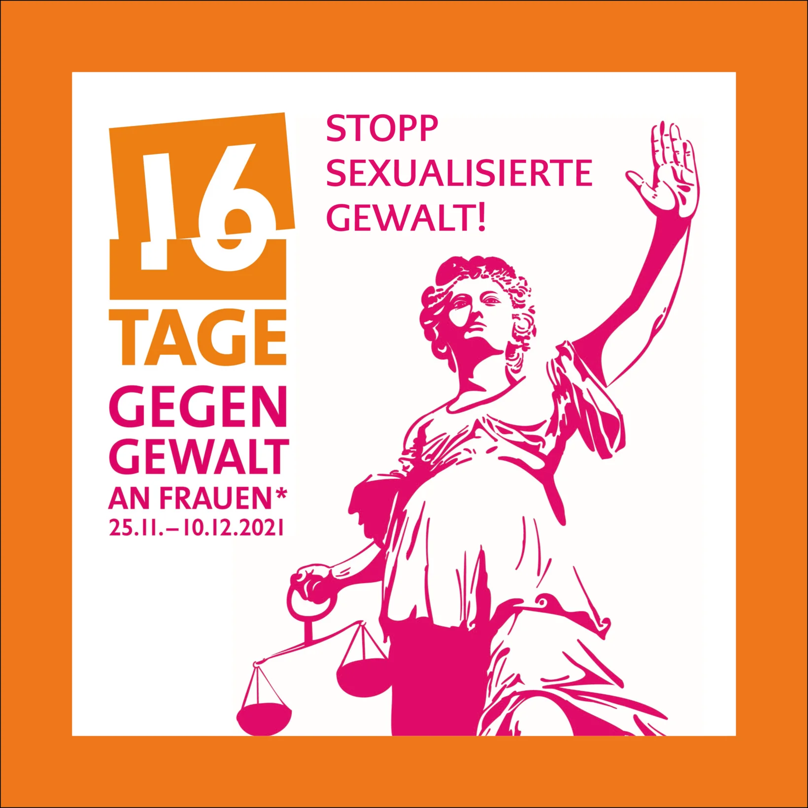 Justitia trägt in einer Hand eine Waage, die andere erhebt sie hoch über den Kopf und signalisiert mit der Hand "Stopp!". Über ihrem Kopf ist der Schriftzug "Stopp sexualisierte Gewalt!" zu lesen. Links von ihr befindet sich das Logo der Kampagne "16 Tage gegen Gewalt an Frauen" mit den Daten 25.11.-10.12.2021. Der obere Teil der Logos ist orange, der untere pink. Die Justitia ist ebenfalls pink, genauso wie der Schriftzug. Der Hintergrund ist ein weisses Quadrat mit orangem Rahmen.